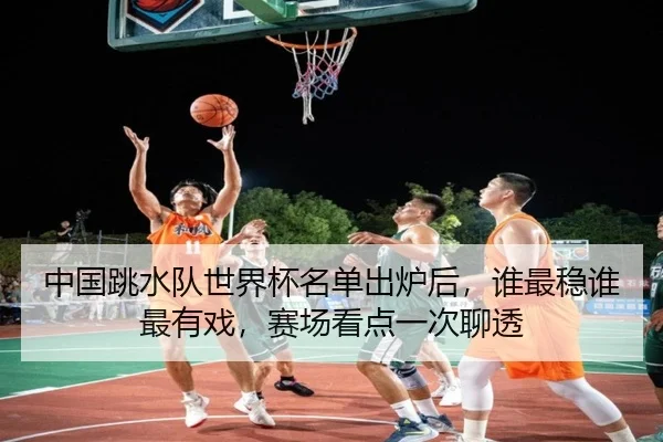 中国跳水队世界杯名单出炉后，谁最稳谁最有戏，赛场看点一次聊透